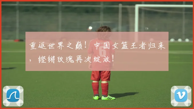 重返世界之巅！中国女篮王者归来，铿锵玫瑰再次绽放！