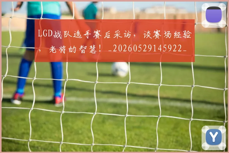 LGD战队选手赛后采访，谈赛场经验，老将的智慧！_20260529145922_20260702044030