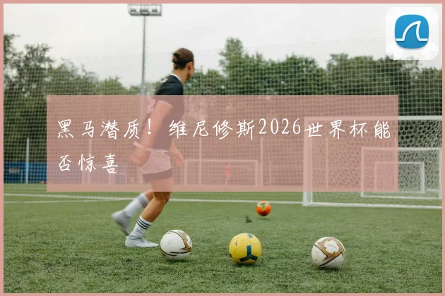 黑马潜质！维尼修斯2026世界杯能否惊喜