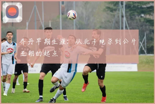 乔丹早期生涯：从北卡绝杀到公牛王朝的起点