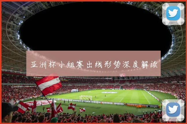 亚洲杯小组赛出线形势深度解读