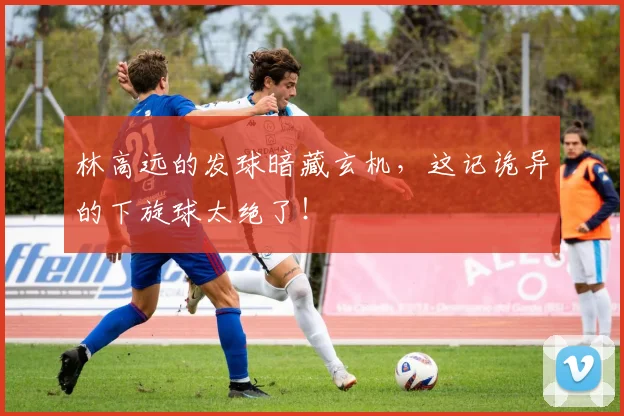 林高远的发球暗藏玄机，这记诡异的下旋球太绝了！