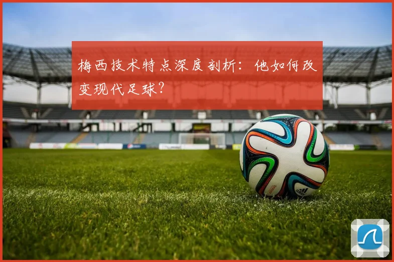 梅西技术特点深度剖析：他如何改变现代足球？