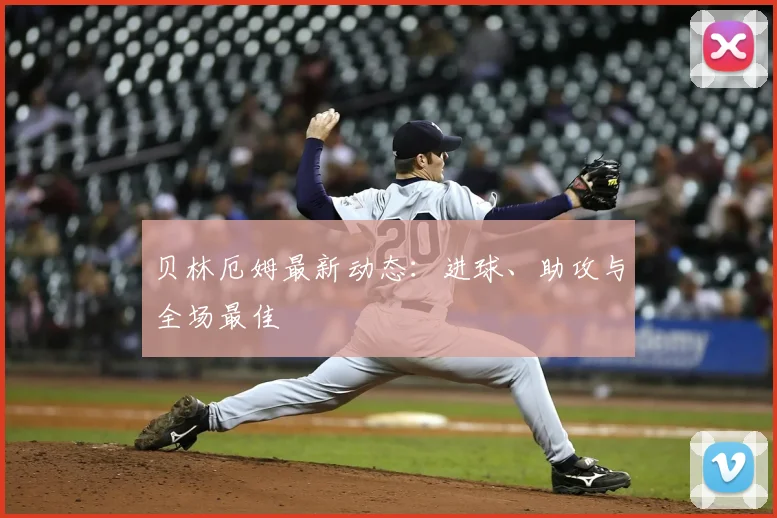 贝林厄姆最新动态：进球、助攻与全场最佳