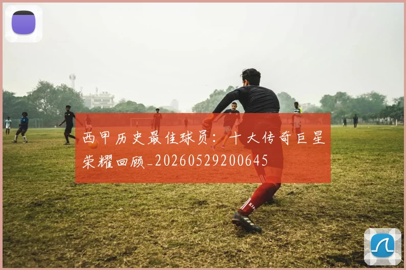 西甲历史最佳球员：十大传奇巨星荣耀回顾_20260529200645