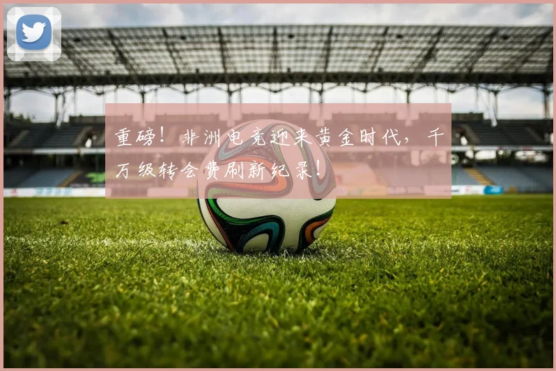 重磅！非洲电竞迎来黄金时代，千万级转会费刷新纪录！