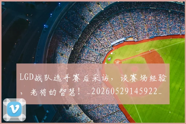 LGD战队选手赛后采访，谈赛场经验，老将的智慧！_20260529145922_20260702044030
