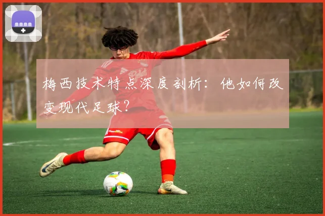 梅西技术特点深度剖析：他如何改变现代足球？