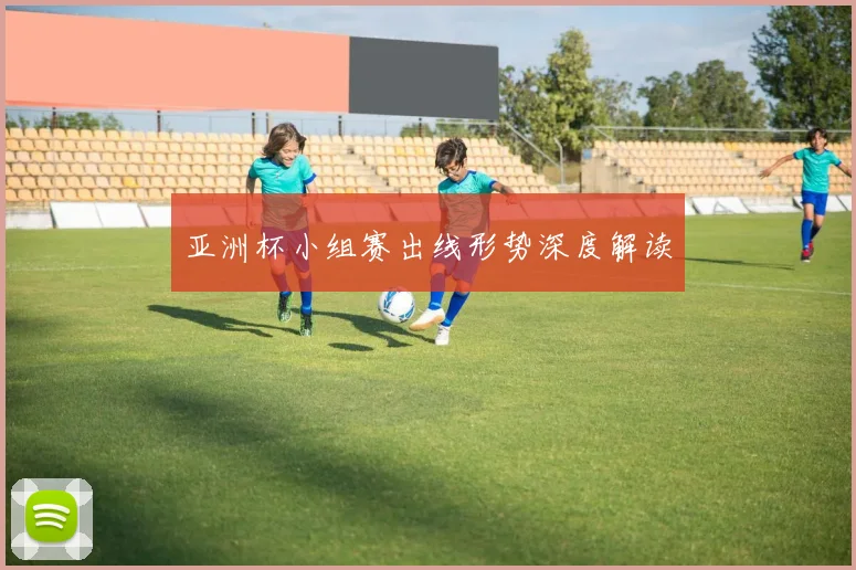 亚洲杯小组赛出线形势深度解读