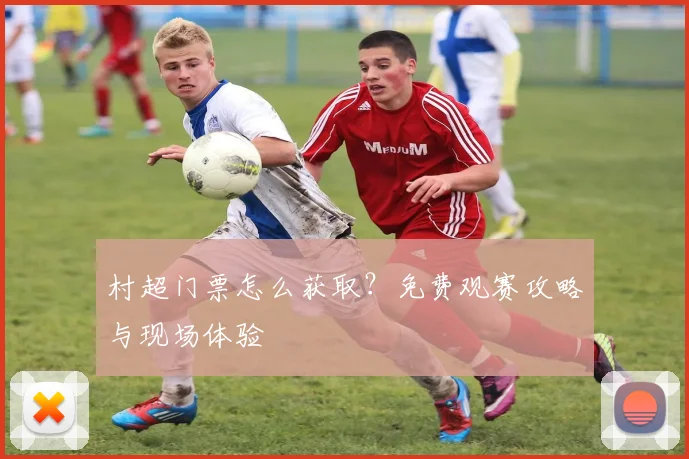 村超门票怎么获取？免费观赛攻略与现场体验