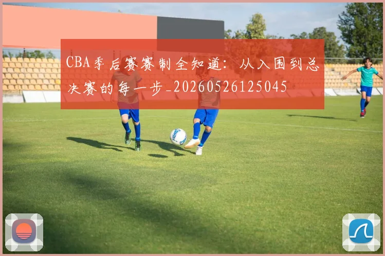 CBA季后赛赛制全知道：从入围到总决赛的每一步_20260526125045